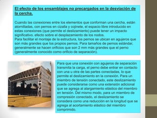 El efecto de los ensamblajes no precargados en la desviación de
la cercha.
Cuando las conexiones entre los elementos que conforman una cercha, están
atornilladas, con pernos en cizalla y cojinete, el espacio libre introducido en
estas conexiones (que permite el deslizamiento) puede tener un impacto
significativo. efecto sobre el desplazamiento de los nodos.
Para facilitar el montaje de la estructura, los pernos se ubican en agujeros que
son más grandes que los propios pernos. Para tamaños de pernos estándar,
generalmente se hacen orificios que son 2 mm más grandes que el perno
(generalmente conocido como orificio de separación).
Para que una conexión con agujeros de separación
transmita la carga, el perno debe entrar en contacto
con una u otra de las partes conectadas, lo que
permite el deslizamiento en la conexión. Para un
miembro de tensión conectado, este deslizamiento
puede considerarse como una extensión adicional
que se agrega al alargamiento elástico del miembro
en tensión. Del mismo modo, para un miembro de
compresión conectado, el deslizamiento se
considera como una reducción en la longitud que se
agrega al acortamiento elástico del miembro
comprimido.
 