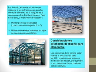 Por lo tanto, es esencial, en lo que
respecta a las estructuras de cercha,
controlar el efecto de la holgura de la
conexión en los desplazamientos. Para
hacer esto, a menudo es necesario :
 Utilizar pernos precargados
(conexiones de categoría B o C).
 Utilizar conexiones soldadas en lugar
de conexiones atornilladas.
Consideraciones
detalladas de diseño para
elementos.
Los miembros de la cercha están
sujetos a fuerza axial, pero
también pueden estar sujetos a
momentos de flexión, por ejemplo,
si las cuerdas se han modelado
como continuos.
 