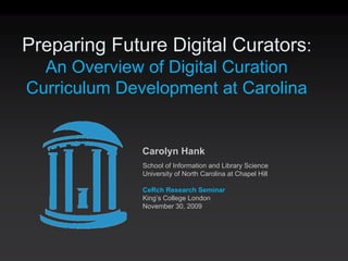 Preparing Future Digital Curators:
  An Overview of Digital Curation
Curriculum Development at Carolina


              Carolyn Hank
              School of Information and Library Science
              University of North Carolina at Chapel Hill

              CeRch Research Seminar
              King’s College London
              November 30, 2009
 