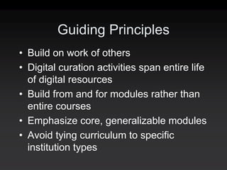Guiding Principles
• Build on work of others
• Digital curation activities span entire life
  of digital resources
• Build from and for modules rather than
  entire courses
• Emphasize core, generalizable modules
• Avoid tying curriculum to specific
  institution types
 