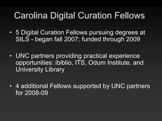 Carolina Digital Curation Fellows
• 5 Digital Curation Fellows pursuing degrees at
  SILS - began fall 2007; funded through 2009

• UNC partners providing practical experience
  opportunities: ibiblio, ITS, Odum Institute, and
  University Library

• 4 additional Fellows supported by UNC partners
  for 2008-09
 