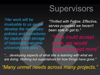 Supervisors
 “Her work will be        “Thrilled with Fellow. Effective,
 invaluable to us as we   serves purposes we haven't
 develop the necessary been able to get to."
 policies and procedures
 for capture and storage    "If we could accept
 of historically valuable   more, we would
 university web sites.”     happily accept more”
 “… developing aspects of what she is learning with what we
 are doing. Nothing but superlatives for how things have gone."

“Many unmet needs across many projects.”
 