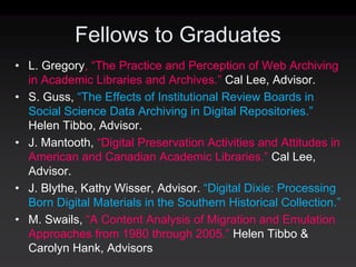 Fellows to Graduates
• L. Gregory, “The Practice and Perception of Web Archiving
  in Academic Libraries and Archives.” Cal Lee, Advisor.
• S. Guss, “The Effects of Institutional Review Boards in
  Social Science Data Archiving in Digital Repositories.”
  Helen Tibbo, Advisor.
• J. Mantooth, “Digital Preservation Activities and Attitudes in
  American and Canadian Academic Libraries.” Cal Lee,
  Advisor.
• J. Blythe, Kathy Wisser, Advisor. “Digital Dixie: Processing
  Born Digital Materials in the Southern Historical Collection.”
• M. Swails, “A Content Analysis of Migration and Emulation
  Approaches from 1980 through 2005.” Helen Tibbo &
  Carolyn Hank, Advisors
 