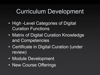 Curriculum Development
• High ‐Level Categories of Digital
  Curation Functions
• Matrix of Digital Curation Knowledge
  and Competencies
• Certificate in Digital Curation (under
  review)
• Module Development
• New Course Offerings
 