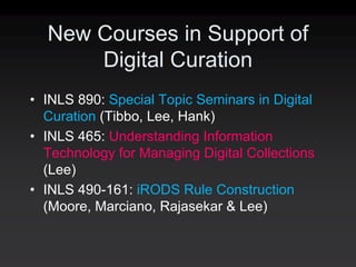 New Courses in Support of
      Digital Curation
• INLS 890: Special Topic Seminars in Digital
  Curation (Tibbo, Lee, Hank)
• INLS 465: Understanding Information
  Technology for Managing Digital Collections
  (Lee)
• INLS 490-161: iRODS Rule Construction
  (Moore, Marciano, Rajasekar & Lee)
 