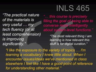 INLS 465
“The practical nature   “… this course is precisely
of the materials is     filling the goal of being able to
very useful … my        converse more intelligently
tech fluency (or at     about system-level functions.”
least comprehension)        “The most relevant thing I am
is improving                learning is how relevant this
significantly.”             stuff is for digital curation.”

 “I like the exposure to the variety of topics … I'm
 learning a vocabulary I knew little about. When I
 encounter issues/ideas we've mentioned in class
 elsewhere I feel like I have a good point of reference
 for understanding other material.”
 