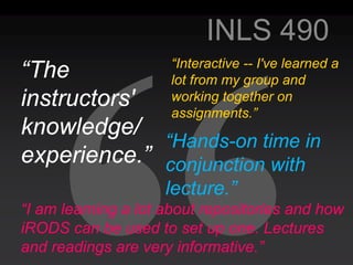 INLS 490
                     “Interactive -- I've learned a
“The                 lot from my group and
instructors'         working together on
                     assignments.”
knowledge/
             “Hands-on time in
experience.” conjunction with
                     lecture.”
“I am learning a lot about repositories and how
iRODS can be used to set up one. Lectures
and readings are very informative.”
 