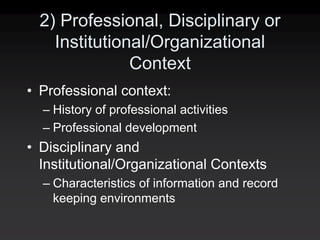 2) Professional, Disciplinary or
    Institutional/Organizational
               Context
• Professional context:
  – History of professional activities
  – Professional development
• Disciplinary and
  Institutional/Organizational Contexts
  – Characteristics of information and record
    keeping environments
 