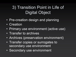 3) Transition Point in Life of
           Digital Object
• Pre-creation design and planning
• Creation
• Primary use environment (active use)
• Transfer to archives
• Archives (preservation environment)
• Transfer copies or surrogates to
  secondary use environment
• Secondary use environment
 