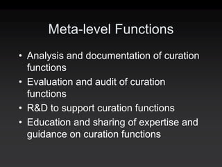 Meta-level Functions
• Analysis and documentation of curation
  functions
• Evaluation and audit of curation
  functions
• R&D to support curation functions
• Education and sharing of expertise and
  guidance on curation functions
 