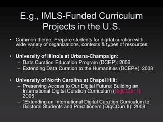 E.g., IMLS-Funded Curriculum
           Projects in the U.S.
• Common theme: Prepare students for digital curation with
  wide variety of organizations, contexts & types of resources:

• University of Illinois at Urbana-Champaign:
   – Data Curation Education Program (DCEP): 2006
   – Extending Data Curation to the Humanities (DCEP+): 2008

• University of North Carolina at Chapel Hill:
   – Preserving Access to Our Digital Future: Building an
     International Digital Curation Curriculum (DigCCurr I):
     2005
   – “Extending an International Digital Curation Curriculum to
     Doctoral Students and Practitioners (DigCCurr II): 2008
 