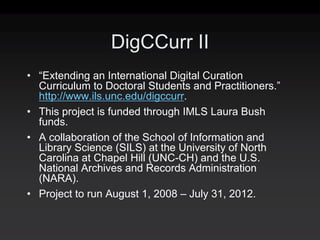DigCCurr II
• “Extending an International Digital Curation
  Curriculum to Doctoral Students and Practitioners.”
  http://www.ils.unc.edu/digccurr.
• This project is funded through IMLS Laura Bush
  funds.
• A collaboration of the School of Information and
  Library Science (SILS) at the University of North
  Carolina at Chapel Hill (UNC-CH) and the U.S.
  National Archives and Records Administration
  (NARA).
• Project to run August 1, 2008 – July 31, 2012.
 