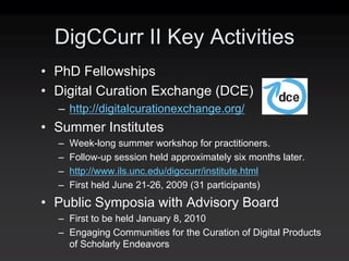 DigCCurr II Key Activities
• PhD Fellowships
• Digital Curation Exchange (DCE)
  – http://digitalcurationexchange.org/
• Summer Institutes
  –   Week-long summer workshop for practitioners.
  –   Follow-up session held approximately six months later.
  –   http://www.ils.unc.edu/digccurr/institute.html
  –   First held June 21-26, 2009 (31 participants)
• Public Symposia with Advisory Board
  – First to be held January 8, 2010
  – Engaging Communities for the Curation of Digital Products
    of Scholarly Endeavors
 