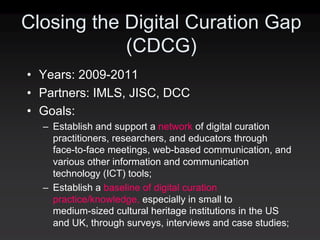 Closing the Digital Curation Gap
            (CDCG)
• Years: 2009‐2011
• Partners: IMLS, JISC, DCC
• Goals:
  – Establish and support a network of digital curation
    practitioners, researchers, and educators through
    face‐to‐face meetings, web‐based communication, and
    various other information and communication
    technology (ICT) tools;
  – Establish a baseline of digital curation
    practice/knowledge, especially in small to
    medium‐sized cultural heritage institutions in the US
    and UK, through surveys, interviews and case studies;
 