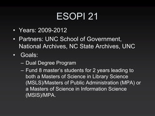 ESOPI 21
• Years: 2009‐2012
• Partners: UNC School of Government,
  National Archives, NC State Archives, UNC
• Goals:
  – Dual Degree Program
  – Fund 8 master’s students for 2 years leading to
    both a Masters of Science in Library Science
    (MSLS)/Masters of Public Administration (MPA) or
    a Masters of Science in Information Science
    (MSIS)/MPA.
 