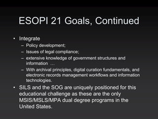 ESOPI 21 Goals, Continued
• Integrate
   – Policy development;
   – Issues of legal compliance;
   – extensive knowledge of government structures and
     information …
   – With archival principles, digital curation fundamentals, and
     electronic records management workflows and information
     technologies.
• SILS and the SOG are uniquely positioned for this
  educational challenge as these are the only
  MSIS/MSLS/MPA dual degree programs in the
  United States.
 