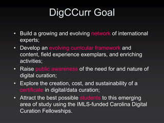 DigCCurr Goal
• Build a growing and evolving network of international
  experts;
• Develop an evolving curricular framework and
  content, field experience exemplars, and enriching
  activities;
• Raise public awareness of the need for and nature of
  digital curation;
• Explore the creation, cost, and sustainability of a
  certificate in digital/data curation;
• Attract the best possible students to this emerging
  area of study using the IMLS‐funded Carolina Digital
  Curation Fellowships.
 