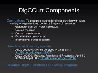 DigCCurr Components
Curriculum: To prepare students for digital curation with wide
  variety of organizations, contexts & types of resources:
   – Graduate-level curricular framework
   – Course modules
   – Course development
   – Experiential components
   – International guest speakers

Two International Symposia:
   – DigCCurr2007: April 18-20, 2007 in Chapel Hill -
     http://ils.unc.edu/digccurr2007/
   – DigCCurr2009: Practice, Promise and Prospects: April 1-3,
     2009 in Chapel Hill - http://ils.unc.edu/digccurr2009

Carolina Digital Curation Fellowship program
 