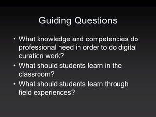 Guiding Questions
• What knowledge and competencies do
  professional need in order to do digital
  curation work?
• What should students learn in the
  classroom?
• What should students learn through
  field experiences?
 