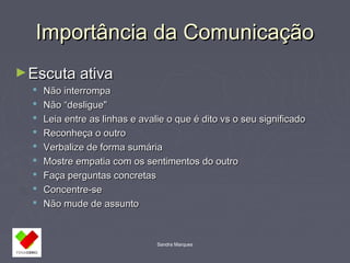 IImmppoorrttâânncciiaa ddaa CCoommuunniiccaaççããoo 
Sandra Marques 
►EEssccuuttaa aattiivvaa 
 NNããoo iinntteerrrroommppaa 
 NNããoo ““ddeesslliigguuee" 
 LLeeiiaa eennttrree aass lliinnhhaass ee aavvaalliiee oo qquuee éé ddiittoo vvss oo sseeuu ssiiggnniiffiiccaaddoo 
 RReeccoonnhheeççaa oo oouuttrroo 
 VVeerrbbaalliizzee ddee ffoorrmmaa ssuummáárriiaa 
 MMoossttrree eemmppaattiiaa ccoomm ooss sseennttiimmeennttooss ddoo oouuttrroo 
 FFaaççaa ppeerrgguunnttaass ccoonnccrreettaass 
 CCoonncceennttrree--ssee 
 NNããoo mmuuddee ddee aassssuunnttoo 
 