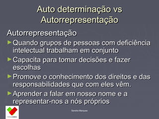 AAuuttoo ddeetteerrmmiinnaaççããoo vvss 
AAuuttoorrrreepprreesseennttaaççããoo 
AAuuttoorrrreepprreesseennttaaççããoo 
►QQuuaannddoo ggrruuppooss ddee ppeessssooaass ccoomm ddeeffiicciiêênncciiaa 
iinntteelleeccttuuaall ttrraabbaallhhaamm eemm ccoonnjjuunnttoo 
►CCaappaacciittaa ppaarraa ttoommaarr ddeecciissõõeess ee ffaazzeerr 
eessccoollhhaass 
►PPrroommoovvee oo ccoonnhheecciimmeennttoo ddooss ddiirreeiittooss ee ddaass 
rreessppoonnssaabbiilliiddaaddeess qquuee ccoomm eelleess vvêêmm.. 
►AApprreennddeerr aa ffaallaarr eemm nnoossssoo nnoommee ee aa 
rreepprreesseennttaarr--nnooss aa nnóóss pprróópprriiooss 
Sandra Marques 
 