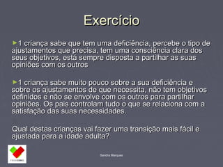 EExxeerrccíícciioo 
►11 ccrriiaannççaa ssaabbee qquuee tteemm uummaa ddeeffiicciiêênncciiaa,, ppeerrcceebbee oo ttiippoo ddee 
aajjuussttaammeennttooss qquuee pprreecciissaa,, tteemm uummaa ccoonnsscciiêênncciiaa ccllaarraa ddooss 
sseeuuss oobbjjeettiivvooss,, eessttáá sseemmpprree ddiissppoossttaa aa ppaarrttiillhhaarr aass ssuuaass 
ooppiinniiõõeess ccoomm ooss oouuttrrooss 
►11 ccrriiaannççaa ssaabbee mmuuiittoo ppoouuccoo ssoobbrree aa ssuuaa ddeeffiicciiêênncciiaa ee 
ssoobbrree ooss aajjuussttaammeennttooss ddee qquuee nneecceessssiittaa,, nnããoo tteemm oobbjjeettiivvooss 
ddeeffiinniiddooss ee nnããoo ssee eennvvoollvvee ccoomm ooss oouuttrrooss ppaarraa ppaarrttiillhhaarr 
ooppiinniiõõeess.. OOss ppaaiiss ccoonnttrroollaamm ttuuddoo oo qquuee ssee rreellaacciioonnaa ccoomm aa 
ssaattiissffaaççããoo ddaass ssuuaass nneecceessssiiddaaddeess.. 
QQuuaall ddeessttaass ccrriiaannççaass vvaaii ffaazzeerr uummaa ttrraannssiiççããoo mmaaiiss ffáácciill ee 
aajjuussttaaddaa ppaarraa aa iiddaaddee aadduullttaa?? 
Sandra Marques 
 