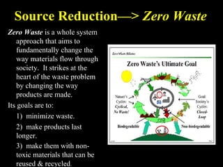 Source Reduction—> Zero Waste
Zero Waste is a whole system
approach that aims to
fundamentally change the
way materials flow through
society. It strikes at the
heart of the waste problem
by changing the way
products are made.
Its goals are to:
1) minimize waste.
2) make products last
longer.
3) make them with non-
toxic materials that can be
reused & recycled.
 