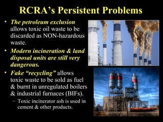 RCRA’s Persistent Problems
• The petroleum exclusion
allows toxic oil waste to be
discarded as NON-hazardous
waste.
• Modern incineration & land
disposal units are still very
dangerous.
• Fake “recycling” allows
toxic waste to be sold as fuel
& burnt in unregulated boilers
& industrial furnaces (BIFs).
– Toxic incinerator ash is used in
cement & other products.
 