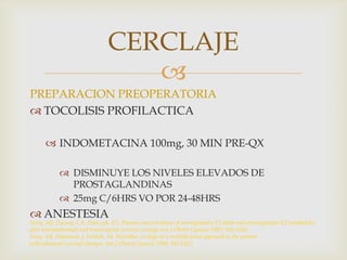 PREPARACION PREOPERATORIATOCOLISIS PROFILACTICAINDOMETACINA 100mg, 30 MIN PRE-QXDISMINUYE LOS NIVELES ELEVADOS DE PROSTAGLANDINAS25mg C/6HRS VO POR 24-48HRSANESTESIACERCLAJENovy, MJ, Ducsay, CA, Stanczyk, FZ. Plasma concentrations of prostaglandin F2 alpha and prostaglandin E2 metabolitesaftertransabdominal and transvaginal cervical cerclage.Am J ObstetGynecol 1987; 156:1543. Novy, MJ, Haymond, J, Nichols, M. Shirodkarcerclage in a multifactorial approachtothepatientwithadvanced cervical changes. Am J ObstetGynecol 1990; 162:1412.