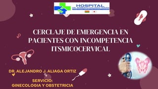 CERCLAJE DE EMERGENCIA EN
PACIENTES CON INCOMPETENCIA
ITSMICOCERVICAL
DR. ALEJANDRO J. ALIAGA ORTIZ
SERVICIO:
GINECOLOGIA Y OBSTETRICIA
 