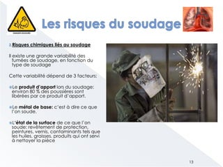 2.Risques chimiques liés au soudage
Il existe une grande variabilité des
fumées de soudage, en fonction du
type de soudage
Cette variabilité dépend de 3 facteurs:
Le produit d’apport lors du soudage:
environ 80 % des poussières sont
libérées par ce produit d’apport.
Le métal de base: c’est à dire ce que
l’on soude.
L‘état de la surface de ce que l’on
soude: revêtement de protection,
peintures, vernis, contaminants tels que
les huiles, graisses, produits qui ont servi
à nettoyer la pièce
13
 