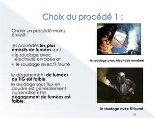 Choisir un procédé moins
émissif :
les procédés les plus
émissifs de fumées sont
le soudage avec
électrode enrobée et
 le soudage avec fil fourré
le dégagement de fumées
du TIG est faible,
le soudage sous flux en
poudre est généralement
automatisé et le
dégagement de fumées est
faible.
le soudage avec électrode enrobée
le soudage avec fil fourré
26
 