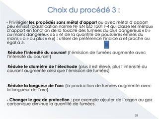 - Privilégier les procédés sans métal d’apport ou avec métal d’apport
peu émissif (classification norme NF EN ISO 15011-4 qui classe les métaux
d’apport en fonction de la toxicité des fumées du plus dangereux « 0 »
au moins dangereux « 5 » et de la quantité de poussières émises du
moins « a » au plus « e ») : utiliser de préférence l’indice a et proche ou
égal à 5.
-Réduire l’intensité du courant (l’émission de fumées augmente avec
l’intensité du courant)
-Réduire le diamètre de l’électrode (plus il est élevé, plus l’intensité du
courant augmente ainsi que l’émission de fumées)
-Réduire la longueur de l’arc (la production de fumées augmente avec
la longueur de l’arc).
- Changer le gaz de protection ; par exemple ajouter de l’argon au gaz
carbonique diminue la quantité de fumées.
28
 