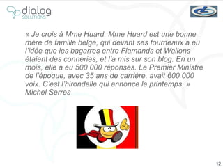 « Je crois à Mme Huard. Mme Huard est une bonne mère de famille belge, qui devant ses fourneaux a eu l’idée que les bagarres entre Flamands et Wallons étaient des conneries, et l’a mis sur son blog. En un mois, elle a eu 500 000 réponses. Le Premier Ministre de l’époque, avec 35 ans de carrière, avait 600 000 voix. C’est l’hirondelle qui annonce le printemps. » Michel Serres 
