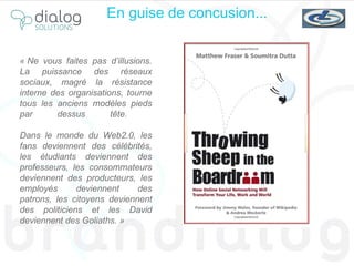 « Ne vous faites pas d’illusions. La puissance des réseaux sociaux, magré la résistance interne des organisations, tourne tous les anciens modèles pieds par dessus tête.  Dans le monde du Web2.0, les fans deviennent des célébrités, les étudiants deviennent des professeurs, les consommateurs deviennent des producteurs, les employés deviennent des patrons, les citoyens deviennent des politiciens et les David deviennent des Goliaths. »  En guise de concusion... 