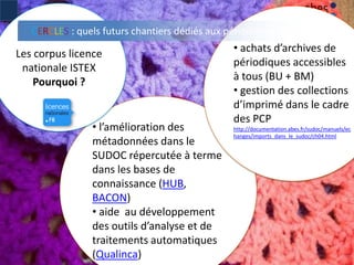 • l’amélioration des
métadonnées dans le
SUDOC répercutée à terme
dans les bases de
connaissance (HUB,
BACON)
• aide au développement
des outils d’analyse et de
traitements automatiques
(Qualinca) 7
Les corpus licence
nationale ISTEX
Pourquoi ?
• achats d’archives de
périodiques accessibles
à tous (BU + BM)
• gestion des collections
d’imprimé dans le cadre
des PCP
http://documentation.abes.fr/sudoc/manuels/ec
hanges/imports_dans_le_sudoc/ch04.html
CERCLES : quels futurs chantiers dédiés aux périodiques ?
 