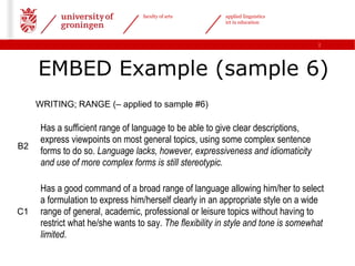 faculty of arts        applied linguistics
                                                          ict in education



                                                                                    |




     EMBED Example (sample 6)
     WRITING; RANGE (– applied to sample #6)

      Has a sufficient range of language to be able to give clear descriptions,
      express viewpoints on most general topics, using some complex sentence
B2
      forms to do so. Language lacks, however, expressiveness and idiomaticity
      and use of more complex forms is still stereotypic.

      Has a good command of a broad range of language allowing him/her to select
      a formulation to express him/herself clearly in an appropriate style on a wide
C1    range of general, academic, professional or leisure topics without having to
      restrict what he/she wants to say. The flexibility in style and tone is somewhat
      limited.
 