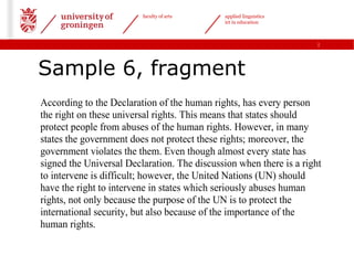 faculty of arts      applied linguistics
                                              ict in education



                                                                     |




Sample 6, fragment
According to the Declaration of the human rights, has every person
the right on these universal rights. This means that states should
protect people from abuses of the human rights. However, in many
states the government does not protect these rights; moreover, the
government violates the them. Even though almost every state has
signed the Universal Declaration. The discussion when there is a right
to intervene is difficult; however, the United Nations (UN) should
have the right to intervene in states which seriously abuses human
rights, not only because the purpose of the UN is to protect the
international security, but also because of the importance of the
human rights.
 