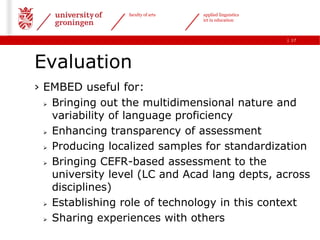 faculty of arts   applied linguistics
                                   ict in education



                                                         | 17




Evaluation
› EMBED useful for:
   Bringing out the multidimensional nature and

    variability of language proficiency
   Enhancing transparency of assessment

   Producing localized samples for standardization

   Bringing CEFR-based assessment to the

    university level (LC and Acad lang depts, across
    disciplines)
   Establishing role of technology in this context

   Sharing experiences with others
 