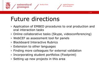 faculty of arts   applied linguistics
                                     ict in education



                                                           | 18




Future directions
› Application of EMBED procedures to oral production and
  oral interaction tasks
› Online collaborative tasks (Skype, videoconferencing)
› WebCEF as assessment tool for panels
› Blackboard Interactive Rubrics
› Extension to other languages
› Finding more colleagues for external validation
› Incorporating student portfolios (Footprint)
› Setting up new projects in this area
 