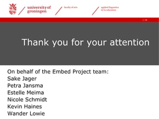 faculty of arts   applied linguistics
                                      ict in education



                                                            | 19




     Thank you for your attention


On behalf of the Embed Project team:
Sake Jager
Petra Jansma
Estelle Meima
Nicole Schmidt
Kevin Haines
Wander Lowie
 