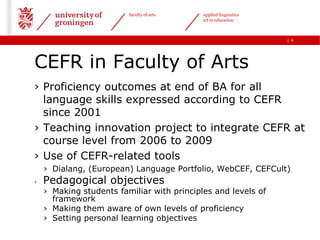 faculty of arts    applied linguistics
                                            ict in education



                                                                  | 4




CEFR in Faculty of Arts
› Proficiency outcomes at end of BA for all
  language skills expressed according to CEFR
  since 2001
› Teaching innovation project to integrate CEFR at
  course level from 2006 to 2009
› Use of CEFR-related tools
    › Dialang, (European) Language Portfolio, WebCEF, CEFCult)
›   Pedagogical objectives
    › Making students familiar with principles and levels of
      framework
    › Making them aware of own levels of proficiency
    › Setting personal learning objectives
 