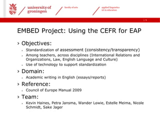 faculty of arts     applied linguistics
                                              ict in education



                                                                       | 5




EMBED Project: Using the CEFR for EAP
› Objectives:
    Standardization of assessment (consistency/transparency)
    Among teachers, across disciplines (International Relations and
     Organizations, Law, English Language and Culture)
    Use of technology to support standardization

› Domain:
    Academic writing in English (essays/reports)

› Reference:
    Council of Europe Manual 2009

› Team:
    Kevin Haines, Petra Jansma, Wander Lowie, Estelle Meima, Nicole
     Schmidt, Sake Jager
 