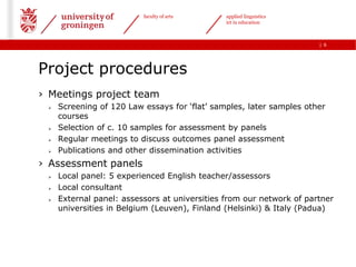 faculty of arts      applied linguistics
                                               ict in education



                                                                      | 6




Project procedures
› Meetings project team
    Screening of 120 Law essays for „flat‟ samples, later samples other
     courses
    Selection of c. 10 samples for assessment by panels
    Regular meetings to discuss outcomes panel assessment
    Publications and other dissemination activities
› Assessment panels
    Local panel: 5 experienced English teacher/assessors
    Local consultant
    External panel: assessors at universities from our network of partner
     universities in Belgium (Leuven), Finland (Helsinki) & Italy (Padua)
 
