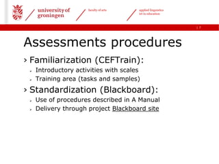 faculty of arts   applied linguistics
                                        ict in education



                                                              | 7




Assessments procedures
› Familiarization (CEFTrain):
    Introductory activities with scales
    Training area (tasks and samples)
› Standardization (Blackboard):
    Use of procedures described in A Manual
    Delivery through project Blackboard site
 