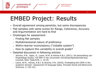 faculty of arts        applied linguistics
                                                    ict in education



                                                                              | 9




EMBED Project: Results
› Overall agreement among panelists, but some discrepancies
› Flat samples with same scores for Range, Coherence, Accuracy
  and Argumentation are hard to find
› Challenges for assessment:
   Finding flat samples

   Multidimensional nature of proficiency

   Within-learner inconsistency (“instable system”)

   How to capture this variability in overall grade?

› Detailed discussion in following articles:
     Jansma, P.N., Jager, S., Lowie, W.M. & Haines K.B.J. (2011). De beoordeling van
      Engelstalige essays: het ERK in het universitair schrijfvaardigheidsonderwijs.
      Levende Talen Tijdschrift, 1, 15-25.
     Lowie, W.M., Haines, K.B.J. & Jansma, P.N. (2010). Embedding the CEFR in the
      academic domain: Assessment of language tasks. Procedia Social and Behavioral
      Sciences, 3, 152-161.
 