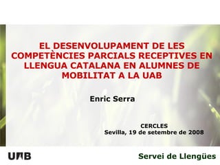 Servei de Llengües EL DESENVOLUPAMENT DE LES COMPETÈNCIES PARCIALS RECEPTIVES EN LLENGUA CATALANA EN ALUMNES DE MOBILITAT A LA UAB CERCLES Sevilla, 19 de setembre de 2008 Enric Serra 