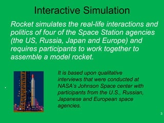 Interactive Simulation <ul><li>Rocket simulates the real-life interactions and politics of four of the Space Station agenc...