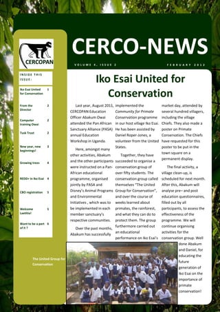 CERCO‐NEWS
                                   VOLUME 4, ISSUE 2                                           F E B R U A R Y   2 0 1 2  


INSIDE THIS 
ISSUE: 
                                                Iko Esai United for 
                                                   Conservation 
Iko Esai United     1 
for Conservation 


From the            2                Last year, August 2011,  implemented the               market day, attended by 
Director 
                                 CERCOPAN Education           Community for Primate         several hundred villagers, 
                                 Officer Abakum Owai          Conservation programme        including the village 
Computer            2 
training Owai                    attended the Pan African  in our host village Iko Esai.    Chiefs. They also made a 
                                 Sanctuary Alliance (PASA)  He has been assisted by         poster on Primate 
Tusk Trust          2 
                                 annual Education             Daniel Roper‐Jones, a         Conservation. The Chiefs 
                                 Workshop in Uganda.          volunteer from the United     have requested for this 
New year, new       3                                         States.                       poster to be put in the 
beginnings!                          Here, amongst many 
                                                                                            town square on a 
                                 other activities, Abakum        Together, they have 
                                                                                            permanent display.  
Growing trees       4            and the other participants  succeeded to organise a 
                                 were instructed on a Pan‐ conservation group of                 The final activity, a 
                                 African educational          over fifty students. The      village clean‐up, is 
REDD+ in Iko Esai  4             programme, organised         conservation group called     scheduled for next month. 
                                 jointly by PASA and          themselves “The United        After this, Abakum will 
CBO registration    5            Disney’s Animal Programs  Group for Conservation”,         analyse pre– and post 
                                 and Environmental            and over the course of        education questionnaires, 
                                 Initiatives , which was to  weeks learned about            filled out by all 
Welcome             5            be implemented in each  primates, the rainforest,          participants, to assess the 
Laetitia!                        member sanctuary’s           and what they can do to       effectiveness of the 
                                 respective communities.   protect them. The group          programme. We will 
Want to be a part  6 
of it ?                                                       furthermore carried out       continue organising 
                                     Over the past months, 
                                                              an educational                activities for the 
                                 Abakum has successfully 
                                                              performance on Iko Esai’s     conservation group. Well 
                                                                                                        done Abakum 
                                                                                                        and Daniel, for 
                                                                                                        educating the 
         The United Group for 
                                                                                                        future 
         Conservation 
                                                                                                        generation of 
                                                                                                        Iko Esai on the 
                                                                                                        importance of 
                                                                                                        primate 
                                                                                                        conservation! 
 