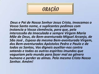 Deus e Pai de Nossa Senhor Jesus Cristo, invocamos o
Vosso Santo nome, e suplicantes pedimos com
instancia a Vossa clemência, para que, pela
intercessão da Imaculada e sempre Virgem Maria
Mãe de Deus, do Bem-aventurado Miguel Arcanjo, de
São José , Esposo da mesma Bem-aventurada Virgem,
dos Bem-aventurados Apóstolos Pedro e Paulo e de
todos os Santos, Vos digneis auxiliar-nos contra
satanás e todos os outros espíritos imundos que
vagueiam pelo mundo para fazer mal ao gênero
humano e perder as almas. Pelo mesmo Cristo Nosso
Senhor. Amém!
 